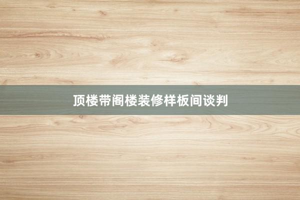 顶楼带阁楼装修样板间谈判