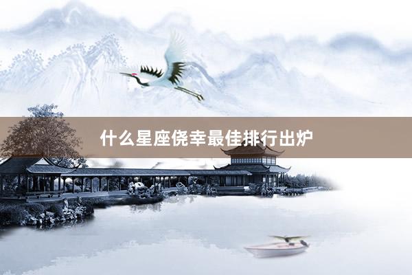 什么星座侥幸最佳排行出炉