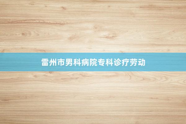 雷州市男科病院专科诊疗劳动